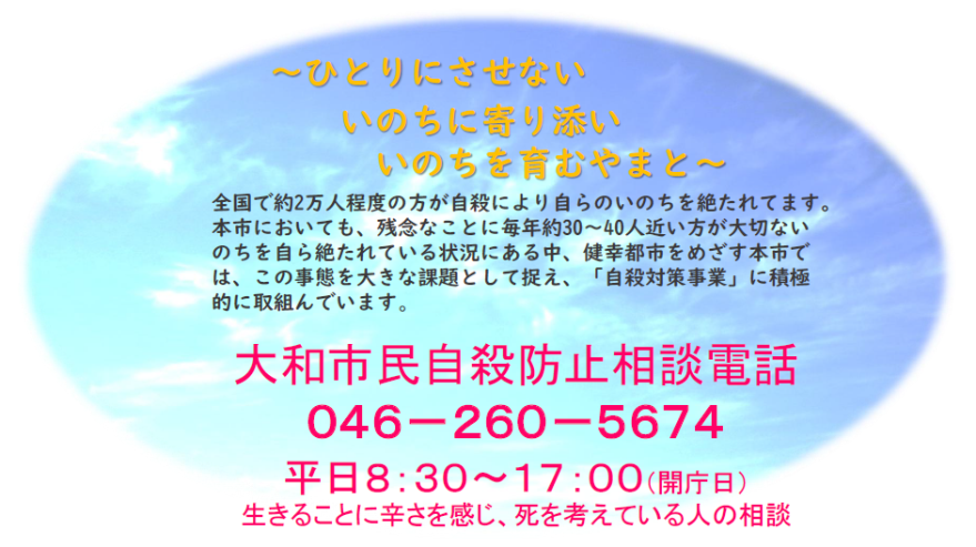 ひとりにさせない いのちに寄り添い いのちを育むやまと～全国で約2万人程度の方が自殺により自らのいのちを絶たれています。本市においても、残念なことに毎年約30～40人近い方が大切ないのちを自ら絶たれている状況にある中、健幸都市をめざす本市では、この事態を大きな課題として捉え、「自殺対策事業」に積極的に取組んでいます。大和市民自殺防止相談電話046-260-5674平日8時30分～17時（開庁日）生きることに辛さを感じ、死を考えている人の相談
