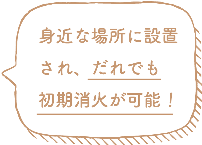 身近な場所に設置され、だれでも初期消火が可能！